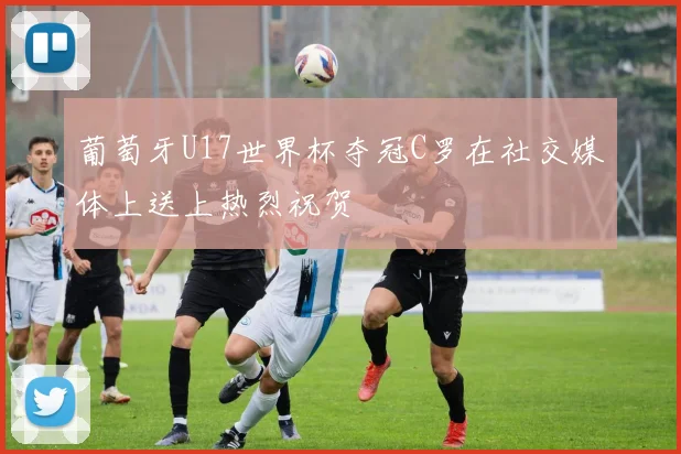 葡萄牙U17世界杯夺冠C罗在社交媒体上送上热烈祝贺
