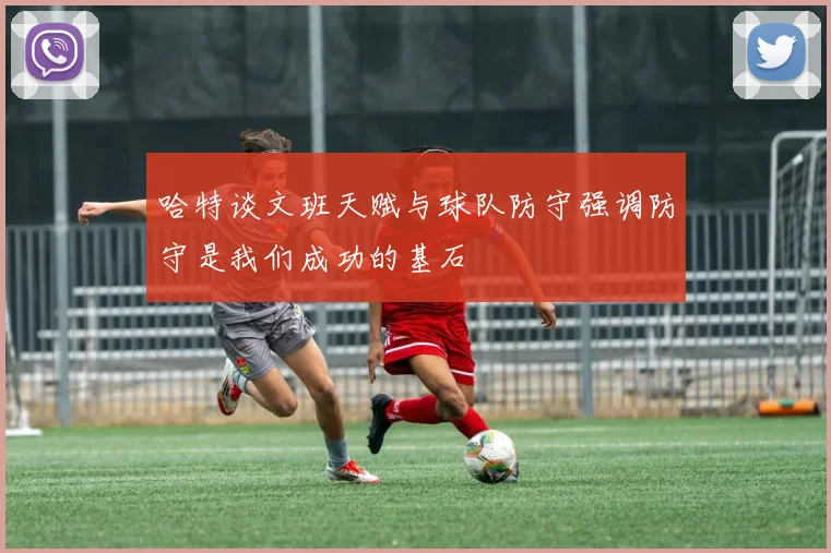 哈特谈文班天赋与球队防守强调防守是我们成功的基石