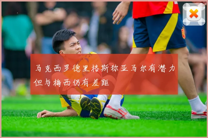 马克西罗德里格斯称亚马尔有潜力但与梅西仍有差距