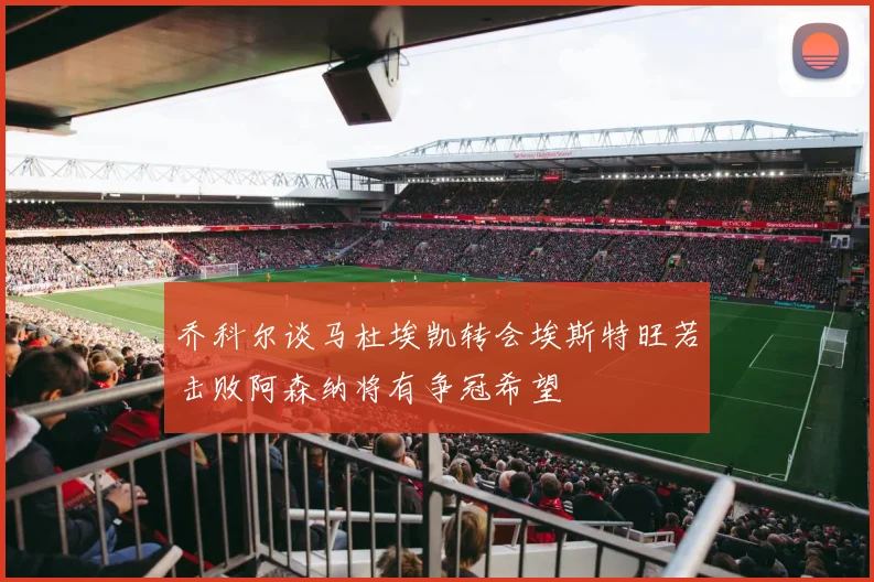 乔科尔谈马杜埃凯转会埃斯特旺若击败阿森纳将有争冠希望