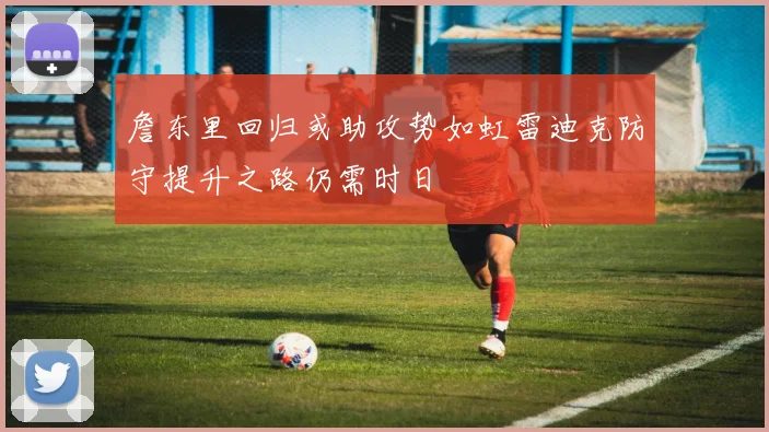 詹东里回归或助攻势如虹雷迪克防守提升之路仍需时日