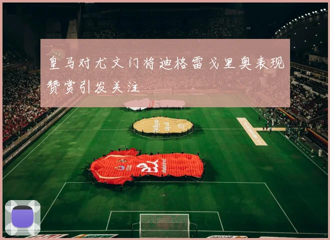 皇马对尤文门将迪格雷戈里奥表现赞赏引发关注