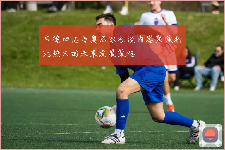 韦德回忆与奥尼尔初谈内容聚焦科比热火的未来发展策略