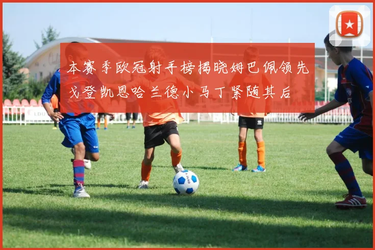 本赛季欧冠射手榜揭晓姆巴佩领先戈登凯恩哈兰德小马丁紧随其后