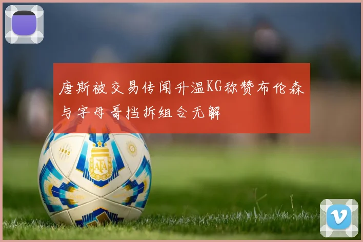唐斯被交易传闻升温KG称赞布伦森与字母哥挡拆组合无解