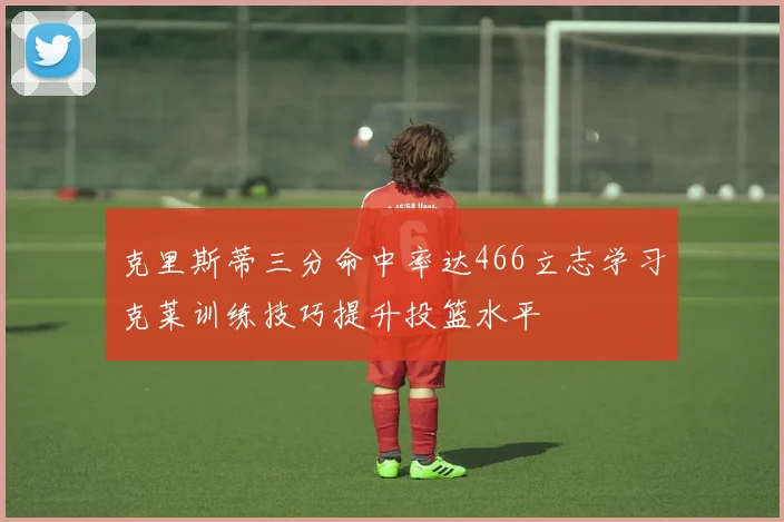 克里斯蒂三分命中率达466立志学习克莱训练技巧提升投篮水平