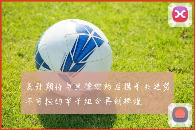 麦丹期待与里德续约后携手共进势不可挡的华子组合再创辉煌