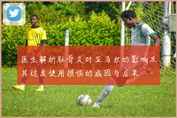 医生解析耻骨炎对亚马尔的影响及其过度使用损伤的成因与后果